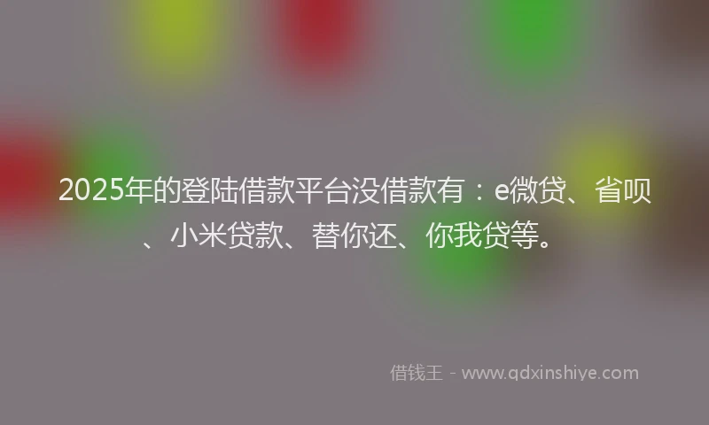 2025年的登陆借款平台没借款有：e微贷、省呗、小米贷款、替你还、你我贷等。