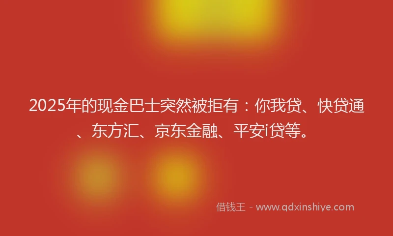 2025年的现金巴士突然被拒有：你我贷、快贷通、东方汇、京东金融、平安i贷等。