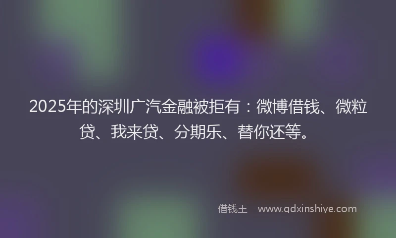 2025年的深圳广汽金融被拒有：微博借钱、微粒贷、我来贷、分期乐、替你还等。