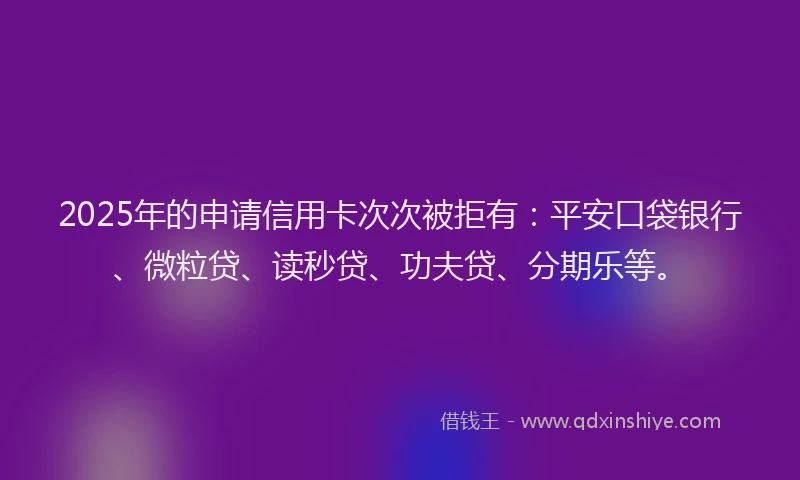 2025年的申请信用卡次次被拒有：平安口袋银行、微粒贷、读秒贷、功夫贷、分期乐等。