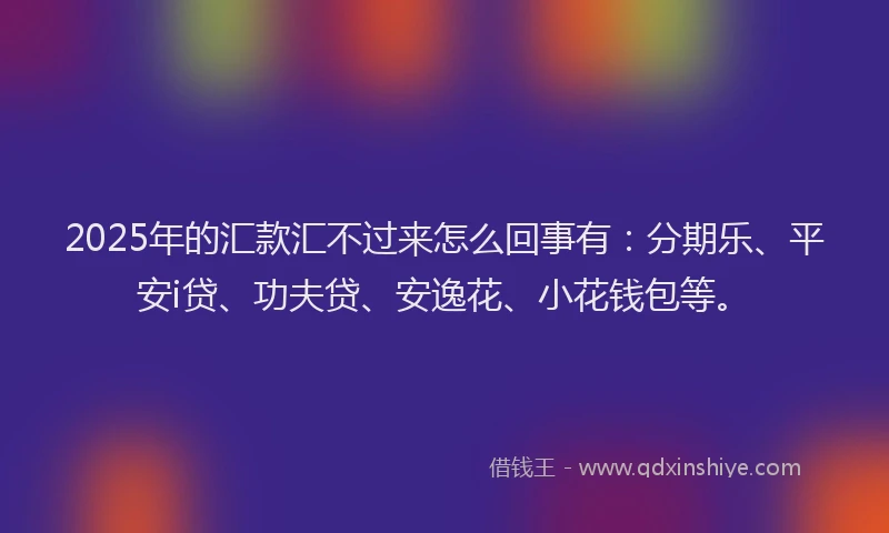 2025年的汇款汇不过来怎么回事有：分期乐、平安i贷、功夫贷、安逸花、小花钱包等。
