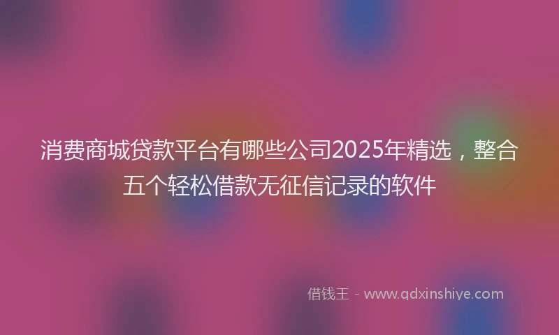 消费商城贷款平台有哪些公司2025年精选，整合五个轻松借款无征信记录的软件