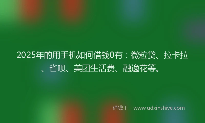2025年的用手机如何借钱0有：微粒贷、拉卡拉、省呗、美团生活费、融逸花等。