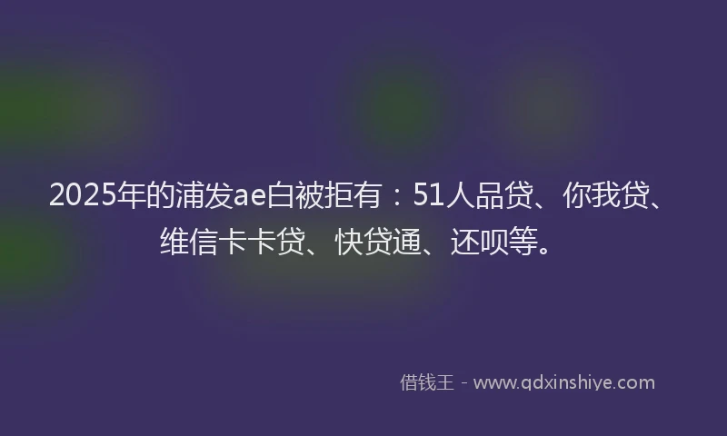 2025年的浦发ae白被拒有：51人品贷、你我贷、维信卡卡贷、快贷通、还呗等。