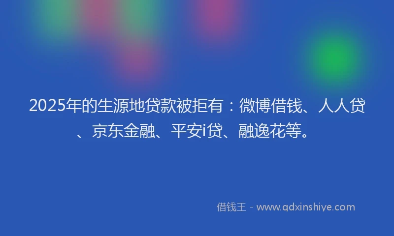 2025年的生源地贷款被拒有：微博借钱、人人贷、京东金融、平安i贷、融逸花等。