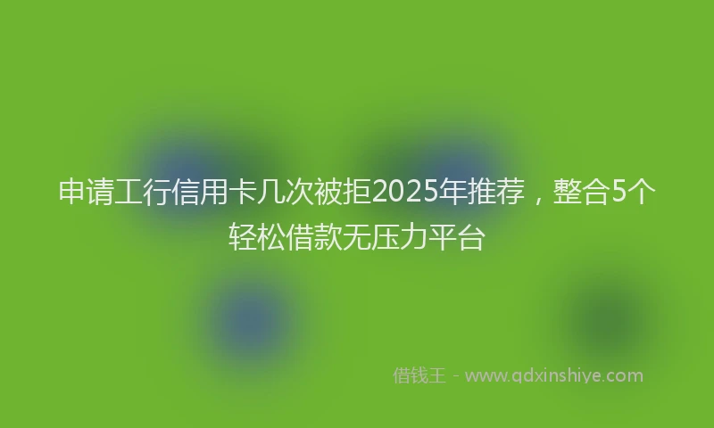 申请工行信用卡几次被拒2025年推荐，整合5个轻松借款无压力平台