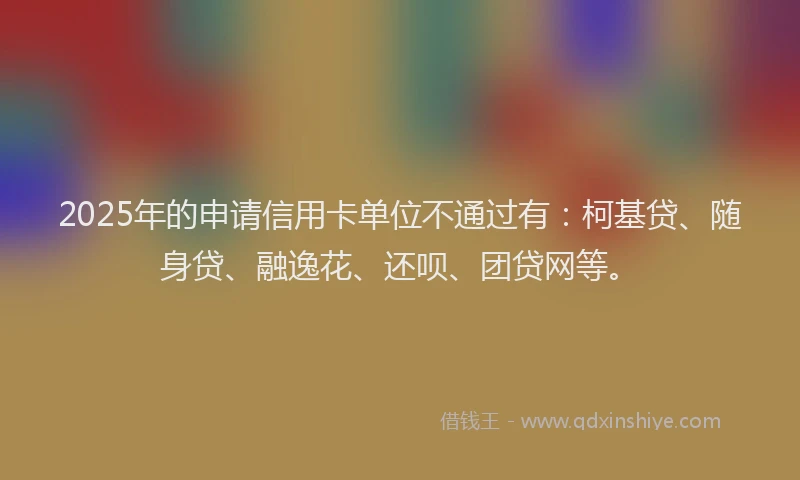 2025年的申请信用卡单位不通过有：柯基贷、随身贷、融逸花、还呗、团贷网等。