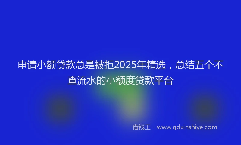 申请小额贷款总是被拒2025年精选，总结五个不查流水的小额度贷款平台