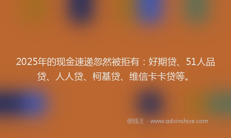 2025年的现金速递忽然被拒有：好期贷、51人品贷、人人贷、柯基贷、维信卡卡贷等。