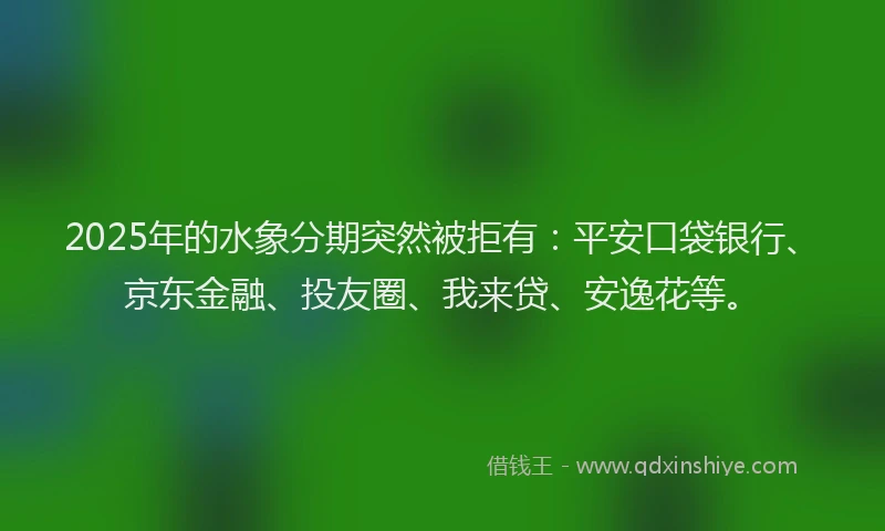 2025年的水象分期突然被拒有：平安口袋银行、京东金融、投友圈、我来贷、安逸花等。