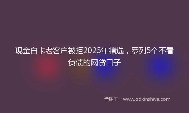 现金白卡老客户被拒2025年精选，罗列5个不看负债的网贷口子