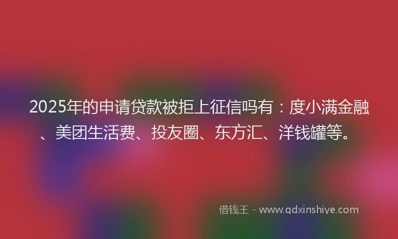 2025年的申请贷款被拒上征信吗有：度小满金融、美团生活费、投友圈、东方汇、洋钱罐等。