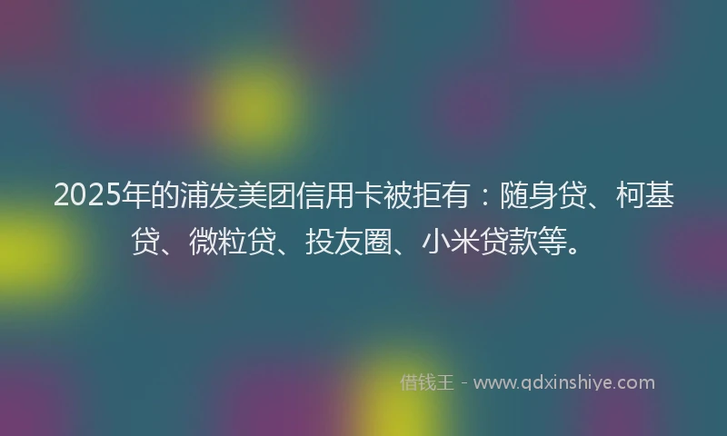 2025年的浦发美团信用卡被拒有：随身贷、柯基贷、微粒贷、投友圈、小米贷款等。
