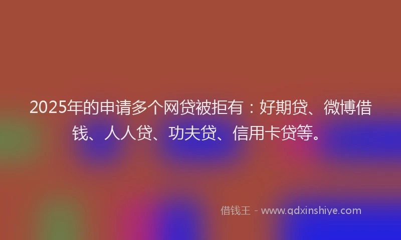 2025年的申请多个网贷被拒有：好期贷、微博借钱、人人贷、功夫贷、信用卡贷等。