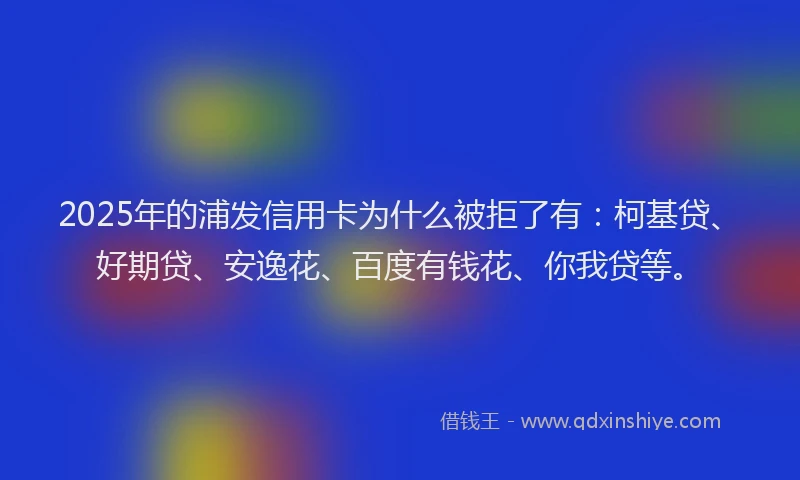 2025年的浦发信用卡为什么被拒了有：柯基贷、好期贷、安逸花、百度有钱花、你我贷等。