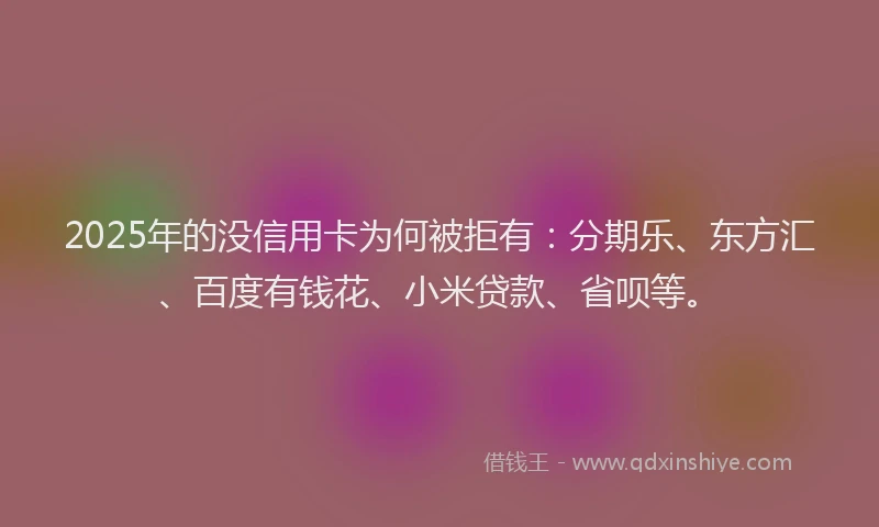 2025年的没信用卡为何被拒有：分期乐、东方汇、百度有钱花、小米贷款、省呗等。