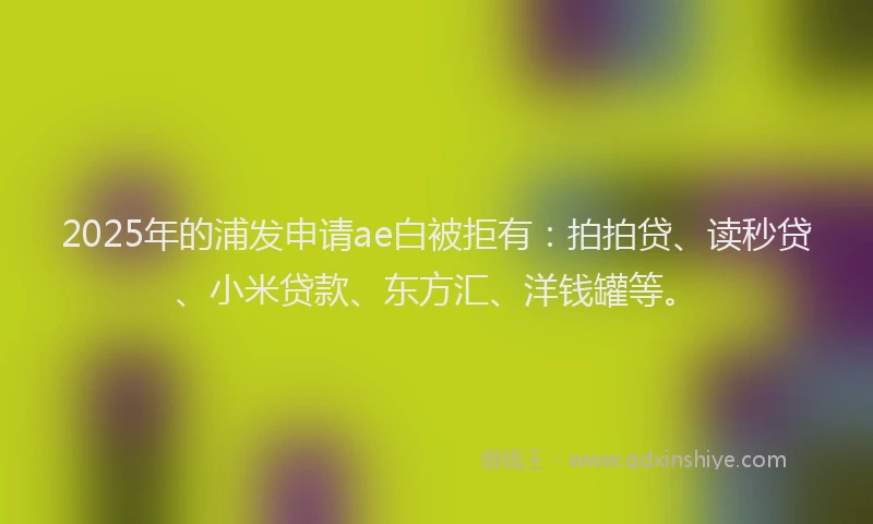 2025年的浦发申请ae白被拒有：拍拍贷、读秒贷、小米贷款、东方汇、洋钱罐等。
