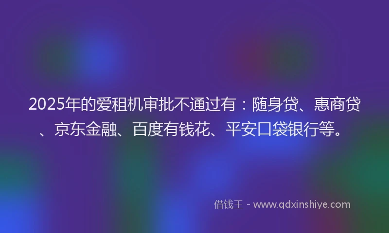 2025年的爱租机审批不通过有：随身贷、惠商贷、京东金融、百度有钱花、平安口袋银行等。