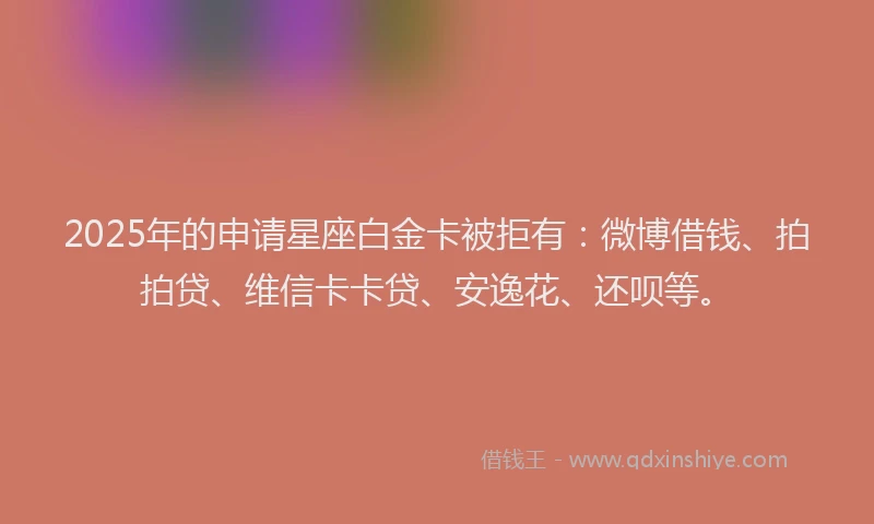 2025年的申请星座白金卡被拒有：微博借钱、拍拍贷、维信卡卡贷、安逸花、还呗等。