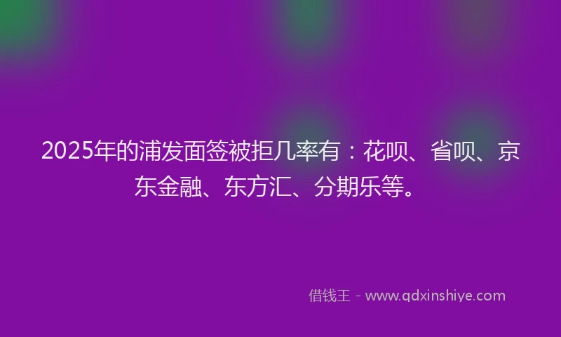 2025年的浦发面签被拒几率有：花呗、省呗、京东金融、东方汇、分期乐等。