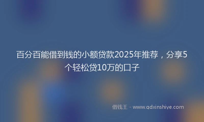 百分百能借到钱的小额贷款2025年推荐，分享5个轻松贷10万的口子
