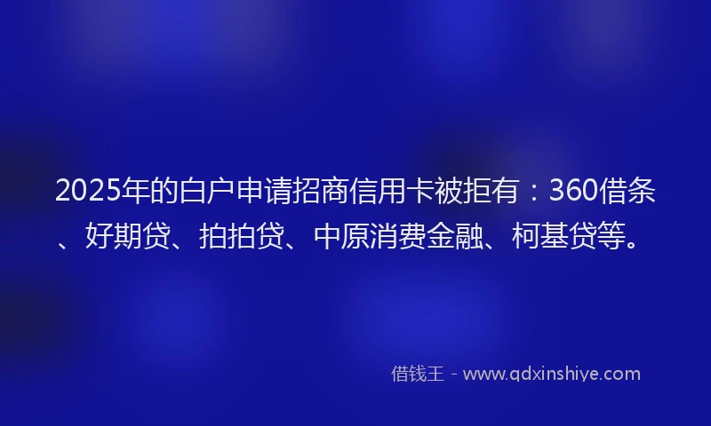 2025年的白户申请招商信用卡被拒有：360借条、好期贷、拍拍贷、中原消费金融、柯基贷等。