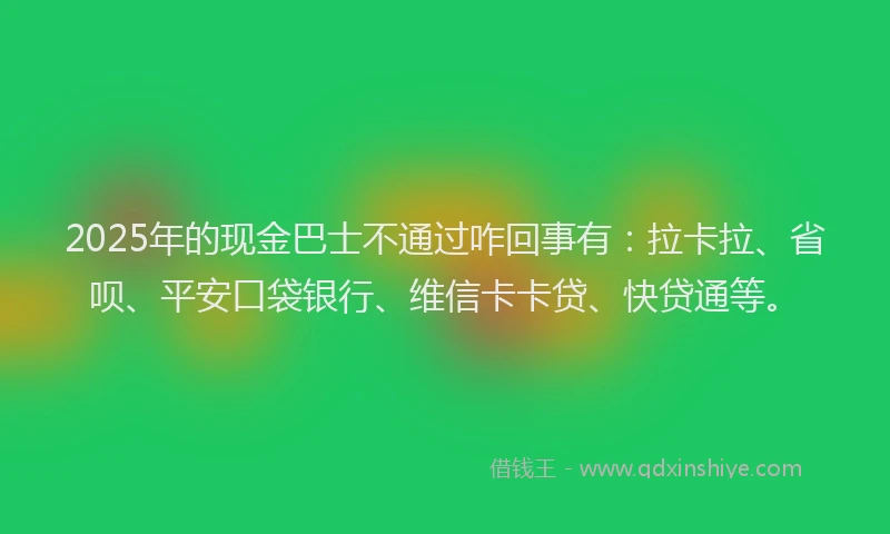 2025年的现金巴士不通过咋回事有：拉卡拉、省呗、平安口袋银行、维信卡卡贷、快贷通等。