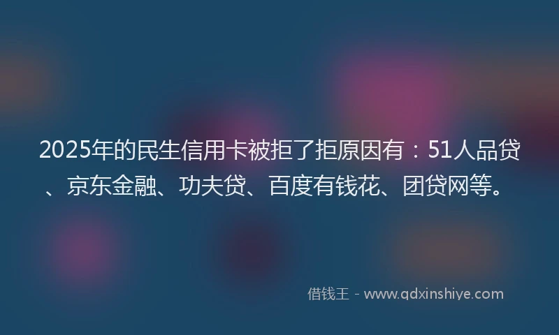 2025年的民生信用卡被拒了拒原因有：51人品贷、京东金融、功夫贷、百度有钱花、团贷网等。