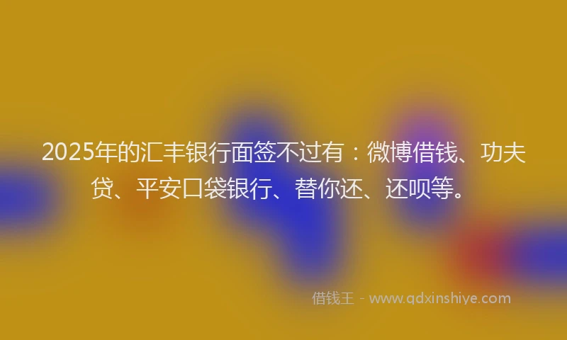 2025年的汇丰银行面签不过有：微博借钱、功夫贷、平安口袋银行、替你还、还呗等。