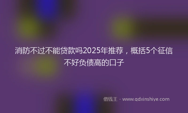 消防不过不能贷款吗2025年推荐，概括5个征信不好负债高的口子