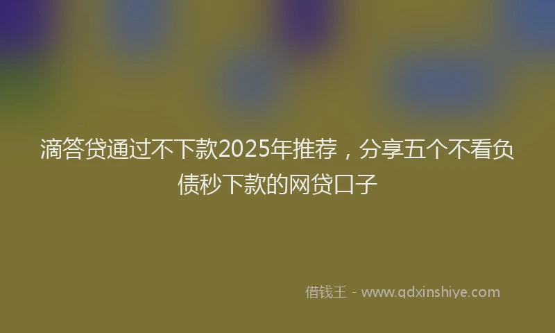 滴答贷通过不下款2025年推荐，分享五个不看负债秒下款的网贷口子