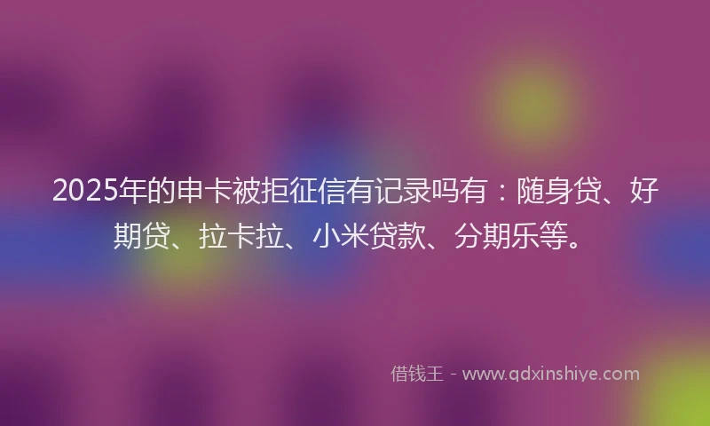 2025年的申卡被拒征信有记录吗有：随身贷、好期贷、拉卡拉、小米贷款、分期乐等。