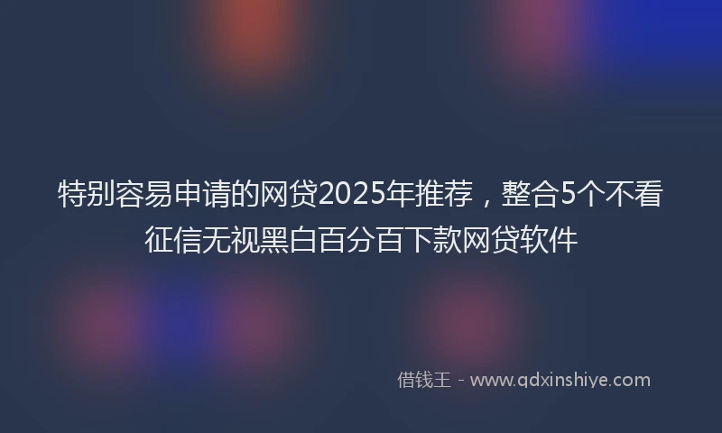 特别容易申请的网贷2025年推荐，整合5个不看征信无视黑白百分百下款网贷软件