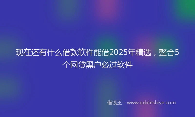 现在还有什么借款软件能借2025年精选，整合5个网贷黑户必过软件