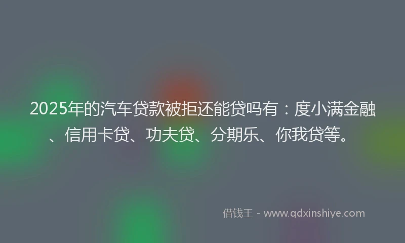 2025年的汽车贷款被拒还能贷吗有：度小满金融、信用卡贷、功夫贷、分期乐、你我贷等。