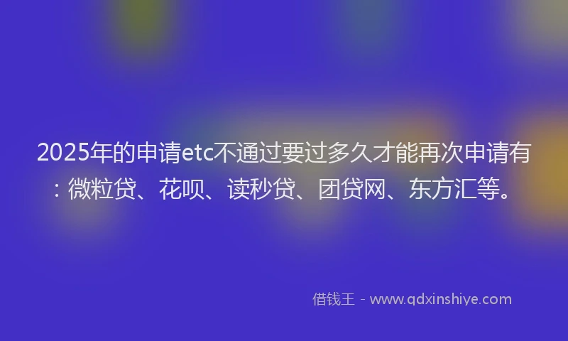 2025年的申请etc不通过要过多久才能再次申请有：微粒贷、花呗、读秒贷、团贷网、东方汇等。