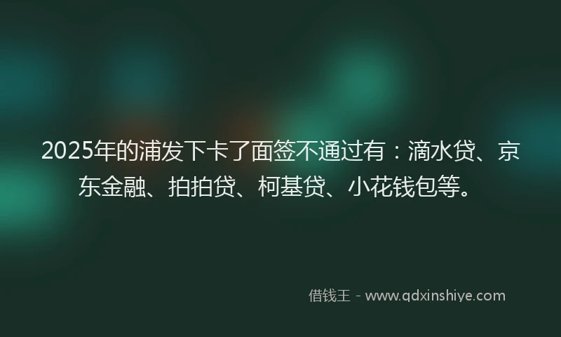 2025年的浦发下卡了面签不通过有：滴水贷、京东金融、拍拍贷、柯基贷、小花钱包等。