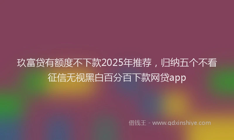 玖富贷有额度不下款2025年推荐，归纳五个不看征信无视黑白百分百下款网贷app