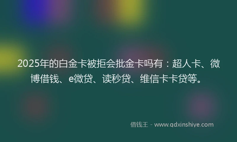 2025年的白金卡被拒会批金卡吗有：超人卡、微博借钱、e微贷、读秒贷、维信卡卡贷等。