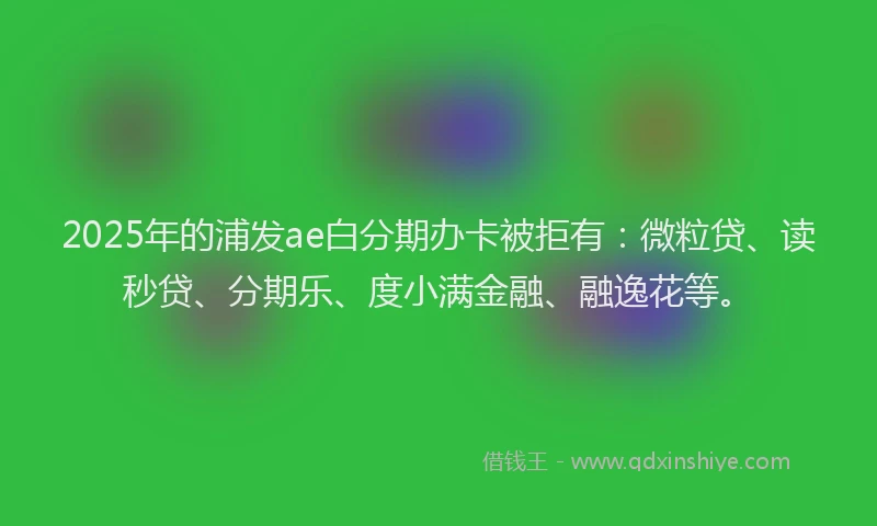 2025年的浦发ae白分期办卡被拒有：微粒贷、读秒贷、分期乐、度小满金融、融逸花等。