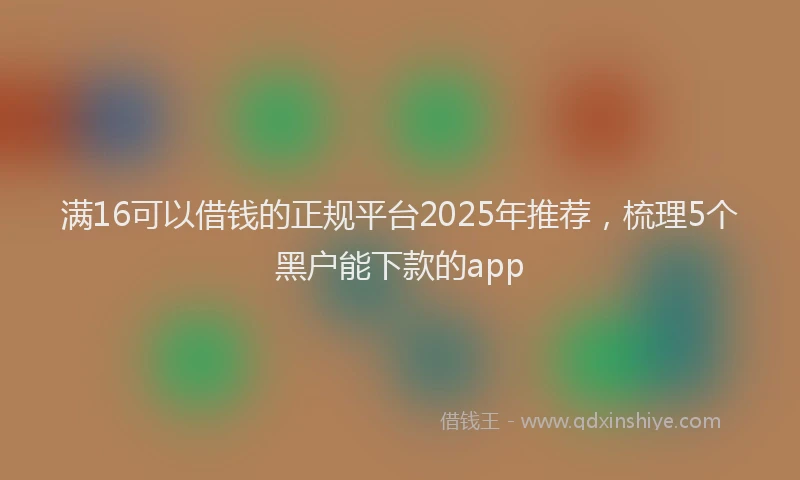 满16可以借钱的正规平台2025年推荐，梳理5个黑户能下款的app