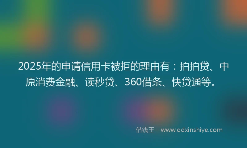 2025年的申请信用卡被拒的理由有：拍拍贷、中原消费金融、读秒贷、360借条、快贷通等。