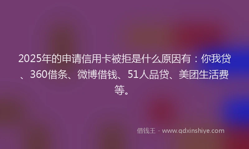 2025年的申请信用卡被拒是什么原因有：你我贷、360借条、微博借钱、51人品贷、美团生活费等。