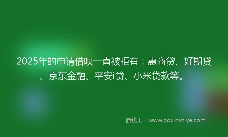 2025年的申请借呗一直被拒有：惠商贷、好期贷、京东金融、平安i贷、小米贷款等。