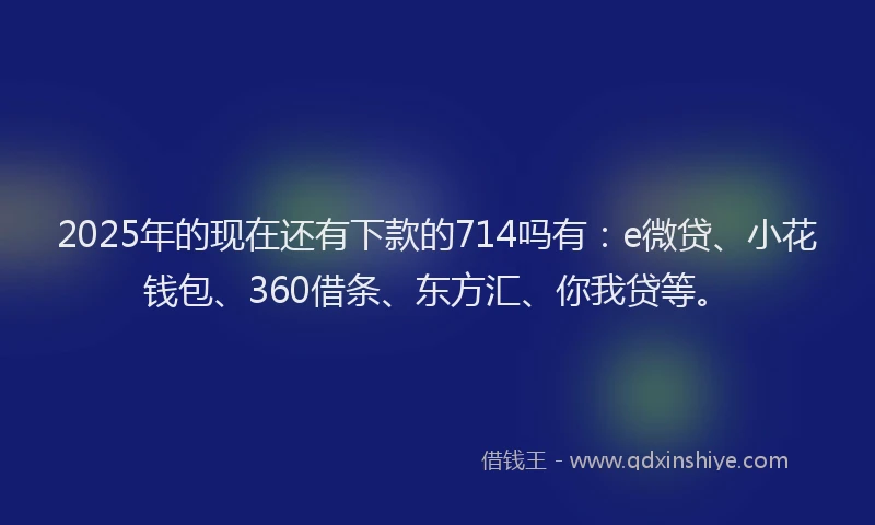 2025年的现在还有下款的714吗有：e微贷、小花钱包、360借条、东方汇、你我贷等。
