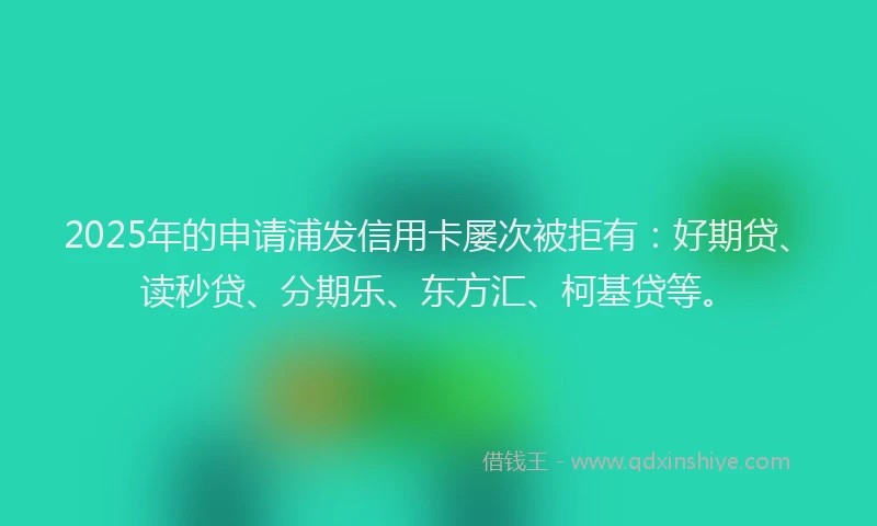 2025年的申请浦发信用卡屡次被拒有：好期贷、读秒贷、分期乐、东方汇、柯基贷等。