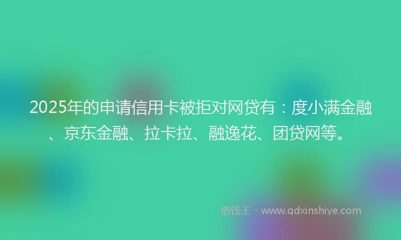 2025年的申请信用卡被拒对网贷有：度小满金融、京东金融、拉卡拉、融逸花、团贷网等。