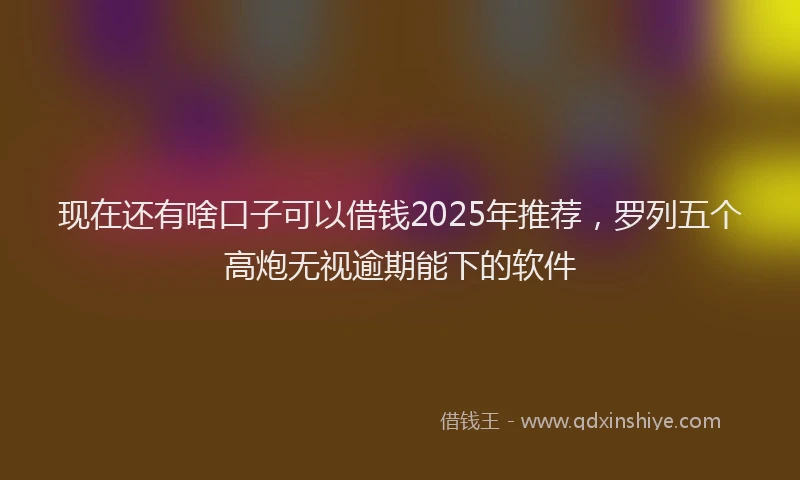 现在还有啥口子可以借钱2025年推荐，罗列五个高炮无视逾期能下的软件