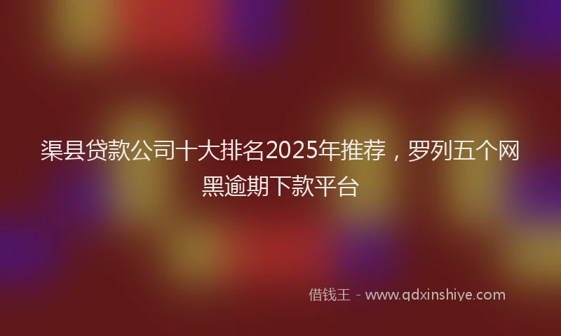 渠县贷款公司十大排名2025年推荐，罗列五个网黑逾期下款平台