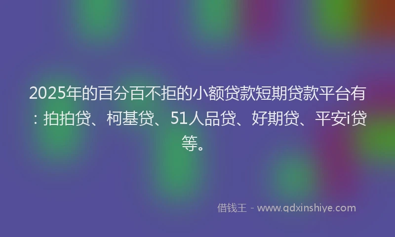 2025年的百分百不拒的小额贷款短期贷款平台有：拍拍贷、柯基贷、51人品贷、好期贷、平安i贷等。